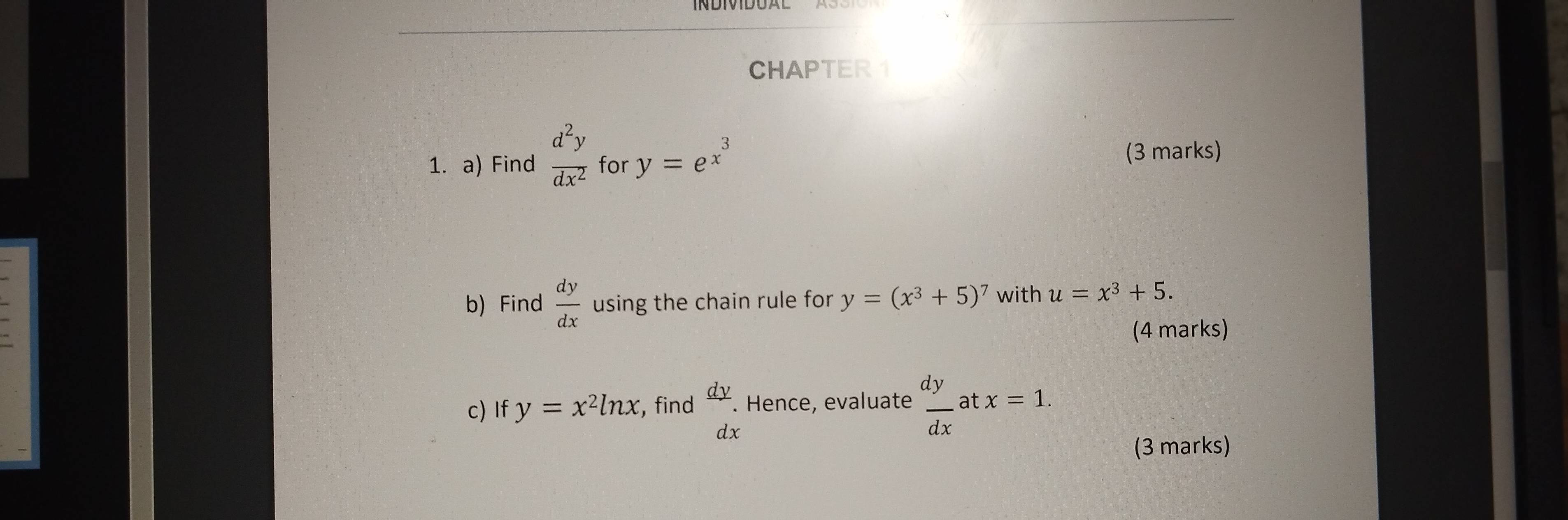 CHAPTER1
d^2y
1. a) Find overline dx^2 for y=e^(x^3) (3 marks) 
b) Find  dy/dx  using the chain rule for y=(x^3+5)^7 with u=x^3+5. 
(4 marks) 
c) If y=x^2ln x , find  dy/dx . Hence, evaluate  dy/dx  at x=1. 
(3 marks)