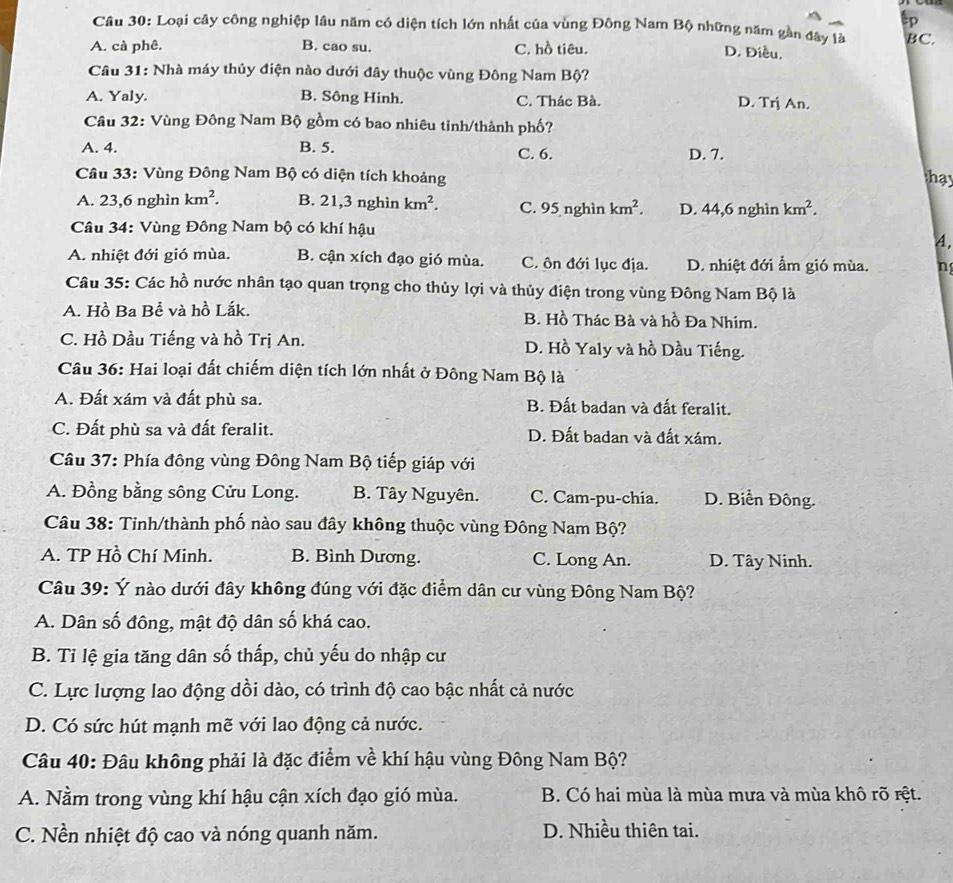 Loại cây công nghiệp lâu năm có diện tích lớn nhất của vùng Đông Nam Bộ những năm gần đây là BC.
A. cà phê. B. cao su. C. hồ tiêu.
D. Điều.
Câu 31: Nhà máy thủy điện nào dưới đây thuộc vùng Đông Nam Bộ?
A. Yaly. B. Sông Hinh. C. Thác Bà. D. Tr j An.
Câu 32: Vùng Đông Nam Bộ gồm có bao nhiêu tinh/thành phố?
A. 4. B. 5. C. 6. D. 7.
Câu 33: Vùng Đông Nam Bộ có diện tích khoảng
hay
A. 23,6 nghìn km^2. B. 21,3 nghìn km^2. C. 95 nghìn km^2. D. 44,6 nghìn km^2.
Câu 34: Vùng Đông Nam bộ có khí hậu
A.
A. nhiệt đới gió mùa. B. cận xích đạo gió mùa. C. ôn đới lục địa. D. nhiệt đới ẩm gió mùa. n
Câu 35: Các hồ nước nhân tạo quan trọng cho thủy lợi và thủy điện trong vùng Đông Nam Bộ là
A. Hồ Ba Bể và hồ Lắk. B. Hồ Thác Bà và hồ Đa Nhim.
C. Hồ Dầu Tiếng và hồ Trị An. D. Hồ Yaly và hồ Dầu Tiếng.
Câu 36: Hai loại đất chiếm diện tích lớn nhất ở Đông Nam Bộ là
A. Đất xám và đất phù sa. B. Đất badan và đất feralit.
C. Đất phù sa và đất feralit. D. Đất badan và đất xám.
Câu 37: Phía đông vùng Đông Nam Bộ tiếp giáp với
A. Đồng bằng sông Cửu Long. B. Tây Nguyên. C. Cam-pu-chia. D. Biển Đông.
Câu 38: Tinh/thành phố nào sau đây không thuộc vùng Đông Nam Bộ?
A. TP Hồ Chí Minh. B. Bình Dương. C. Long An. D. Tây Ninh.
Câu 39: Ý nào dưới đây không đúng với đặc điểm dân cư vùng Đông Nam Bộ?
A. Dân số đông, mật độ dân số khá cao.
B. Tỉ lệ gia tăng dân số thấp, chủ yếu do nhập cư
C. Lực lượng lao động dồi dào, có trình độ cao bậc nhất cả nước
D. Có sức hút mạnh mẽ với lao động cả nước.
Câu 40: Đâu không phải là đặc điểm về khí hậu vùng Đông Nam Bộ?
A. Nằm trong vùng khí hậu cận xích đạo gió mùa. B. Có hai mùa là mùa mưa và mùa khô rõ rệt.
C. Nền nhiệt độ cao và nóng quanh năm. D. Nhiều thiên tai.