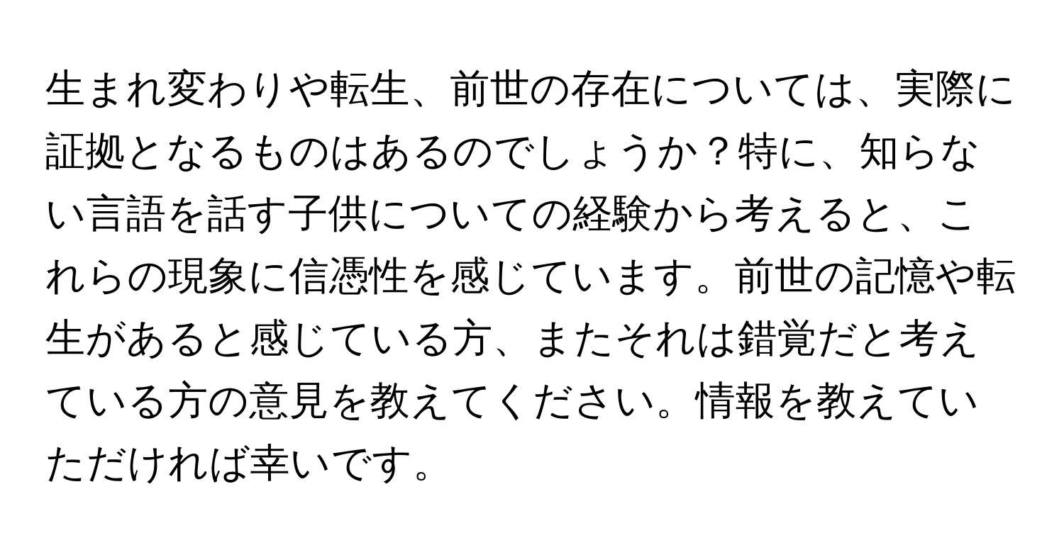 生まれ変わりや転生、前世の存在については、実際に証拠となるものはあるのでしょうか？特に、知らない言語を話す子供についての経験から考えると、これらの現象に信憑性を感じています。前世の記憶や転生があると感じている方、またそれは錯覚だと考えている方の意見を教えてください。情報を教えていただければ幸いです。