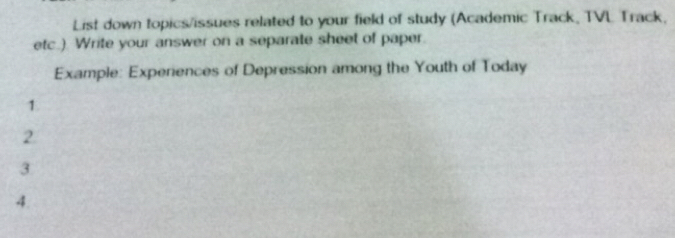 List down topics/issues related to your field of study (Academic Track, TVL Track, 
etc.). Write your answer on a separate sheet of paper. 
Example: Experiences of Depression among the Youth of Today 
1. 
2 
3 
4.