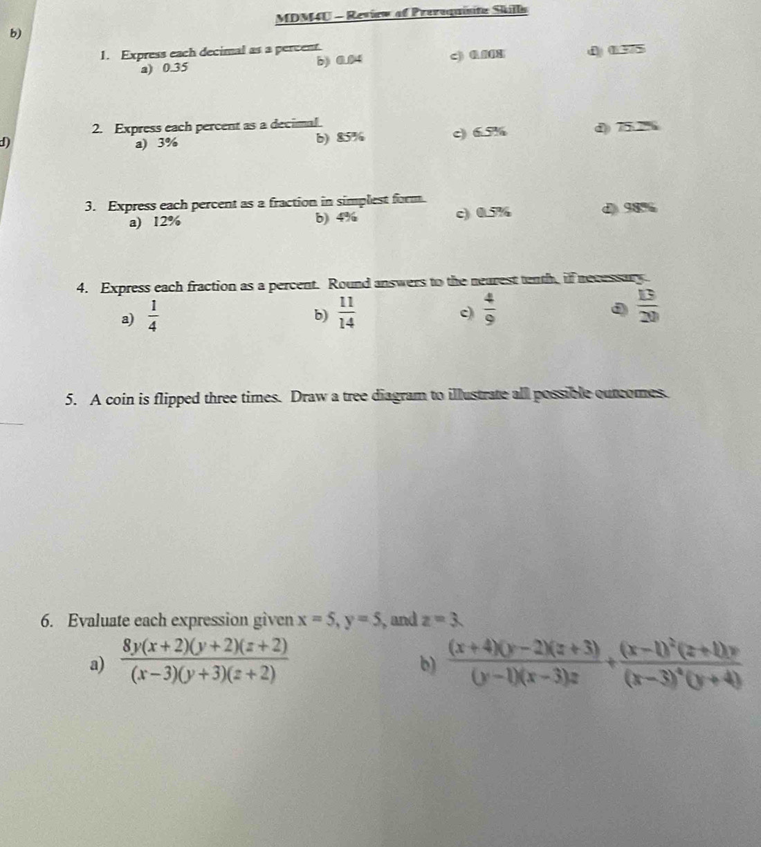 MDM4U - Review of Preroquisite Skills
b)
1. Express each decimal as a percent () 0375
a) 0.35 b) 0.04 c) 0.008
2. Express each percent as a decimal.
d) a) 3% b) 85% c) 6.5% d) 75.2%
3. Express each percent as a fraction in simplest form.
a) 12% b) 4% c) 0.7% d) 98%
4. Express each fraction as a percent. Round answers to the nearest tenth, if necessary.
a)  1/4   11/14   4/9   13/20 
b)
c
D
5. A coin is flipped three times. Draw a tree diagram to illustrate all possible outcomes.
6. Evaluate each expression given x=5, y=5 , and z=3
a)  (8y(x+2)(y+2)(z+2))/(x-3)(y+3)(z+2)   ((x+4)(y-2)(z+3))/(y-1)(x-3)z +frac (x-1)^2(z+1)y(x-3)^4(y+4)
b)