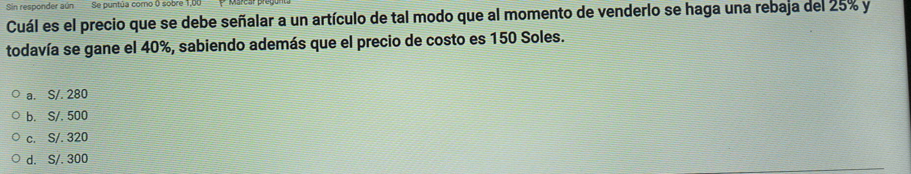 Sin responder aún Se puntúa como 0 sobre 1,00
Cuál es el precio que se debe señalar a un artículo de tal modo que al momento de venderlo se haga una rebaja del 25% y
todavía se gane el 40%, sabiendo además que el precio de costo es 150 Soles.
a. S/. 280
b. S/. 500
c. S/. 320
d. S/. 300