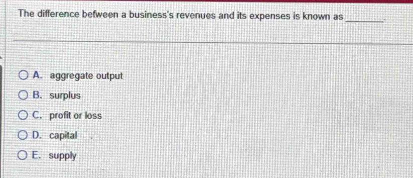 The difference befween a business's revenues and its expenses is known as_
A. aggregate output
B. surplus
C. profit or loss
D. capital
E. supply