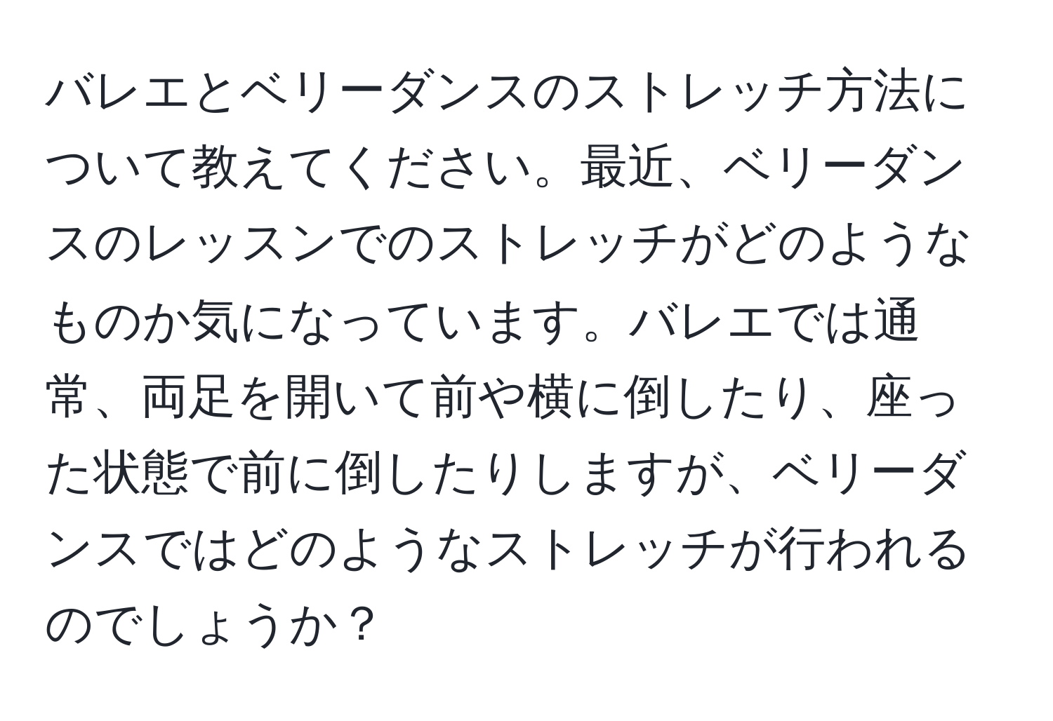 バレエとベリーダンスのストレッチ方法について教えてください。最近、ベリーダンスのレッスンでのストレッチがどのようなものか気になっています。バレエでは通常、両足を開いて前や横に倒したり、座った状態で前に倒したりしますが、ベリーダンスではどのようなストレッチが行われるのでしょうか？