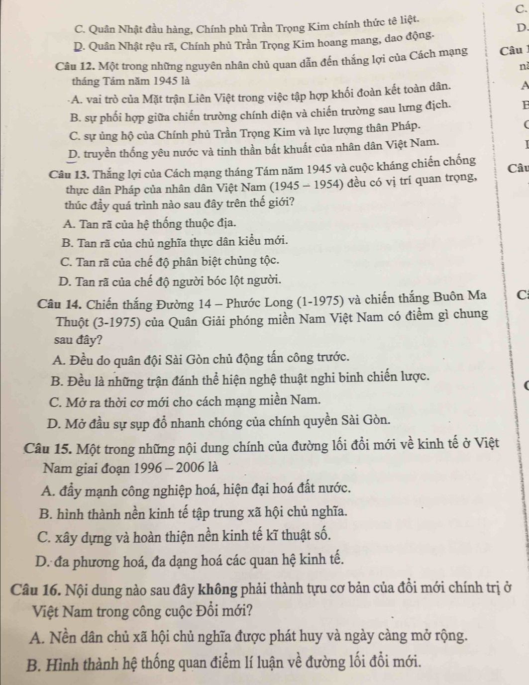 C.
C. Quân Nhật đầu hàng, Chính phủ Trần Trọng Kim chính thức tệ liệt.
D.
D. Quân Nhật rệu rã, Chính phủ Trần Trọng Kim hoang mang, dao động.
Câu 12. Một trong những nguyên nhân chủ quan dẫn đến thắng lợi của Cách mạng  Câu 
nà
tháng Tám năm 1945 là
-A. vai trò của Mặt trận Liên Việt trong việc tập hợp khối đoàn kết toàn dân.
B. sự phối hợp giữa chiến trường chính diện và chiến trường sau lưng địch. B
C. sự ủng hộ của Chính phủ Trần Trọng Kim và lực lượng thân Pháp. (
D. truyền thống yêu nước và tinh thần bất khuất của nhân dân Việt Nam.
Câu 13. Thắng lợi của Cách mạng tháng Tám năm 1945 và cuộc kháng chiến chống Câu
thực dân Pháp của nhân dân Việt Nam (1945 - 1954) đều có vị trí quan trọng,
thúc đầy quá trình nào sau đây trên thế giới?
A. Tan rã của hệ thống thuộc địa.
B. Tan rã của chủ nghĩa thực dân kiểu mới.
C. Tan rã của chế độ phân biệt chủng tộc.
D. Tan rã của chế độ người bóc lột người.
Câu 14. Chiến thắng Đường 14 - Phước Long (1-1975) và chiến thắng Buôn Ma C
Thuột (3-1975) của Quân Giải phóng miền Nam Việt Nam có điểm gì chung
sau đây?
A. Đều do quân đội Sài Gòn chủ động tấn công trước.
B. Đều là những trận đánh thể hiện nghệ thuật nghi binh chiến lược.
C. Mở ra thời cơ mới cho cách mạng miền Nam.
D. Mở đầu sự sụp đồ nhanh chóng của chính quyền Sài Gòn.
Câu 15. Một trong những nội dung chính của đường lối đổi mới về kinh tế ở Việt
Nam giai đoạn 1996 - 2006 là
A. đẩy mạnh công nghiệp hoá, hiện đại hoá đất nước.
B. hình thành nền kinh tế tập trung xã hội chủ nghĩa.
C. xây dựng và hoàn thiện nền kinh tế kĩ thuật số.
D. đa phương hoá, đa dạng hoá các quan hệ kinh tế.
Câu 16. Nội dung nào sau đây không phải thành tựu cơ bản của đồi mới chính trị ở
Việt Nam trong công cuộc Đổi mới?
A. Nền dân chủ xã hội chủ nghĩa được phát huy và ngày càng mở rộng.
B. Hình thành hệ thống quan điểm lí luận về đường lối đổi mới.