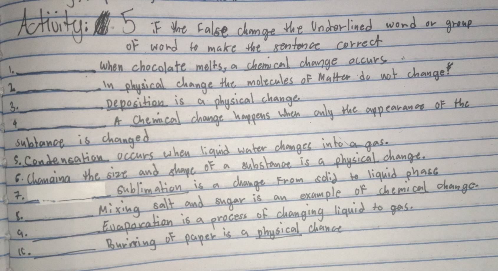 Hly 5 iF tht False change the Uncherlined word or growp 
of word to make the sentence correct 
1._ when chocolate melts, a chemical change accurs. 
_2 
In physical change the molecules of Matter do not change? 
3._ Deposition is a physical change. 
_ 
A chewical change happens when only the appearancs of the 
subtance is changed 
S. Condencation occurs when liquid water changes intoa gas. 
6. Chanaing the size and shape of a substance is a physical change. 
. __sublimation is a change From solid to liquid phase 
5. __Mixing salt and sugar is an example of chemical change. 
G._ 
Evaporation is a process of changing liquid to gas. 
_ 
Burining of paper is a physical chance 
It.