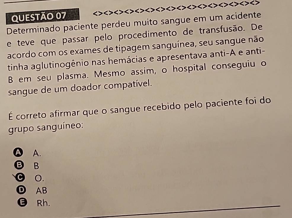 < > < > < > < > > > > > >
Determinado paciente perdeu muito sangue em um acidente
e teve que passar pelo procedimento de transfusão. De
acordo com os exames de tipagem sanguínea, seu sangue não
tinha aglutinogênio nas hemácias e apresentava anti-A e anti-
B em seu plasma. Mesmo assim, o hospital conseguiu o
sangue de um doador compatível.
É correto afirmar que o sangue recebido pelo paciente foi do
grupo sanguíneo:
A A.
B B
⊙ ○.
D AB
Rh.