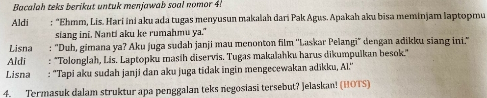 Bacalah teks berikut untuk menjawab soal nomor 4. 
Aldi : “Ehmm, Lis. Hari ini aku ada tugas menyusun makalah dari Pak Agus. Apakah aku bisa meminjam laptopmu 
siang ini. Nanti aku ke rumahmu ya.” 
Lisna : “Duh, gimana ya? Aku juga sudah janji mau menonton film “Laskar Pelangi” dengan adikku siang ini.” 
Aldi : “Tolonglah, Lis. Laptopku masih diservis. Tugas makalahku harus dikumpulkan besok.” 
Lisna : “Tapi aku sudah janji dan aku juga tidak ingin mengecewakan adikku, Al.” 
4. Termasuk dalam struktur apa penggalan teks negosiasi tersebut? Jelaskan! (HOTS)