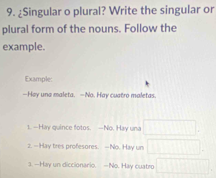 ¿Singular o plural? Write the singular or 
plural form of the nouns. Follow the 
example. 
Example: 
—Hay una maleta. —No. Hay cuatro maletas. 
1. —Hay quince fotos. —No. Hay una 
2. —Hay tres profesores. —No. Hay un 
3. —Hay un diccionario. —No. Hay cuatro