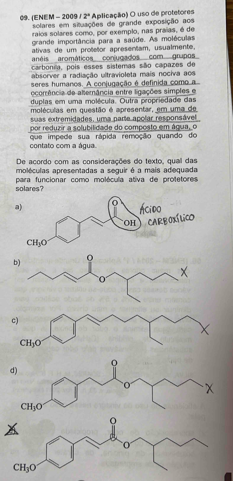 (ENEM - 2009 / 2^a Aplicação) O uso de protetores
solares em situações de grande exposição aos
raios solares como, por exemplo, nas praias, é de
grande importância para a saúde. As moléculas
ativas de um protetor apresentam, usualmente,
anéis aromáticos conjugados com grupos
carbonila, pois esses sistemas são capazes de
absorver a radiação ultravioleta mais nociva aos
seres humanos. A conjugação é definida como a
ocorrência de alternância entre ligações simples e
duplas em uma molécula. Outra propriedade das
moléculas em questão é apresentar, em uma de
suas extremidades, uma parte apolar responsável
por reduzir a solubilidade do composto em água, o
que impede sua rápida remoção quando do
contato com a água.
De acordo com as considerações do texto, qual das
moléculas apresentadas a seguir é a mais adequada
para funcionar como molécula ativa de protetores
solares?