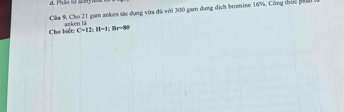 Phân tử acetylene t 
Câu 9. Cho 21 gam anken tác dụng vừa đủ với 300 gam dung dịch bromine 16%. Công thức phall là 
anken là 
Cho biết: C=12; H=1; Br=80