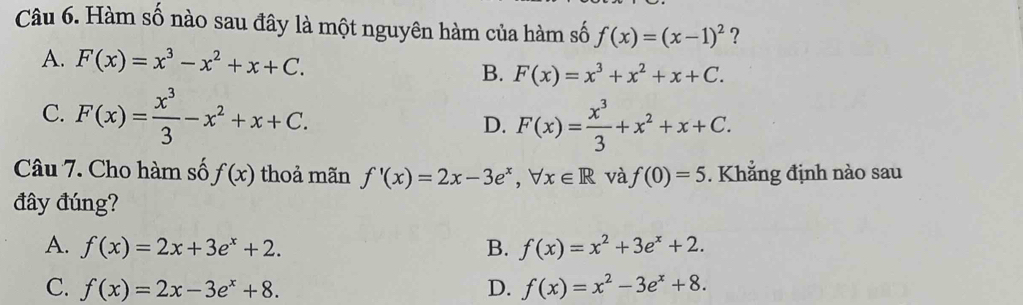 Hàm số nào sau đây là một nguyên hàm của hàm số f(x)=(x-1)^2 ?
A. F(x)=x^3-x^2+x+C. B. F(x)=x^3+x^2+x+C.
C. F(x)= x^3/3 -x^2+x+C.
D. F(x)= x^3/3 +x^2+x+C. 
Câu 7. Cho hàm số f(x) thoả mãn f'(x)=2x-3e^x, forall x∈ R và f(0)=5. Khẳng định nào sau
đây đúng?
A. f(x)=2x+3e^x+2. B. f(x)=x^2+3e^x+2.
C. f(x)=2x-3e^x+8. D. f(x)=x^2-3e^x+8.