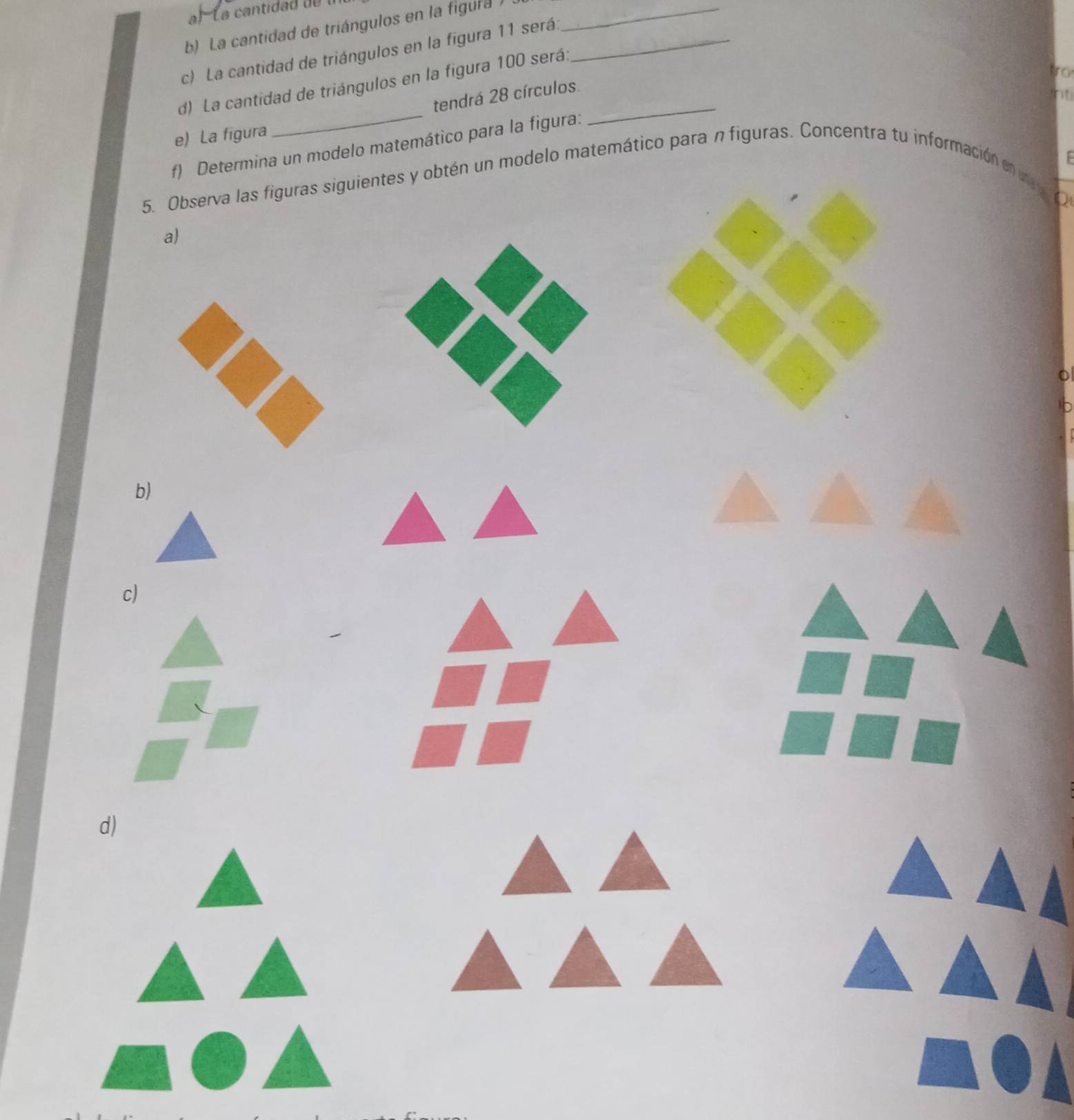 La cantidad de triángulos en la figura _ 
c) La cantidad de triángulos en la figura 11 será._ 
d) La cantidad de triángulos en la figura 100 será:_ 
tro 
tendrá 28 círculos. 
nti 
e) La figura 
_ 
f) Determina un modelo matemático para la figura: 
5. Observa las figuras siguientes y obtén un modelo matemático para n figuras. Concentra tu información e 
Q 
a) 
b) 
c) 
d)