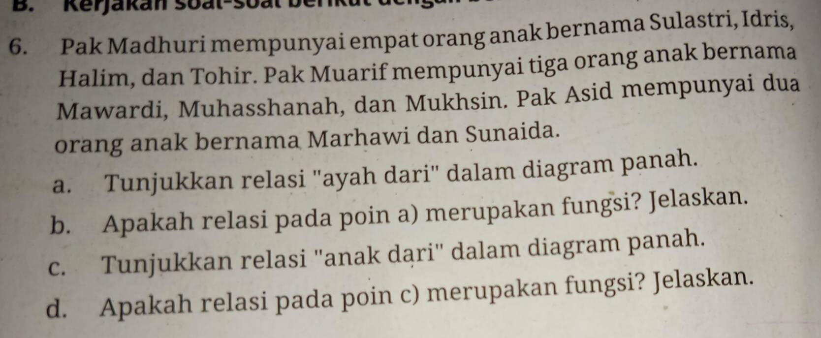 Kerjakan soat-soat b 
6. Pak Madhuri mempunyai empat orang anak bernama Sulastri, Idris, 
Halim, dan Tohir. Pak Muarif mempunyai tiga orang anak bernama 
Mawardi, Muhasshanah, dan Mukhsin. Pak Asid mempunyai dua 
orang anak bernama Marhawi dan Sunaida. 
a. Tunjukkan relasi "ayah dari" dalam diagram panah. 
b. Apakah relasi pada poin a) merupakan fungsi? Jelaskan. 
c. Tunjukkan relasi ''anak dąri' dalam diagram panah. 
d. Apakah relasi pada poin c) merupakan fungsi? Jelaskan.