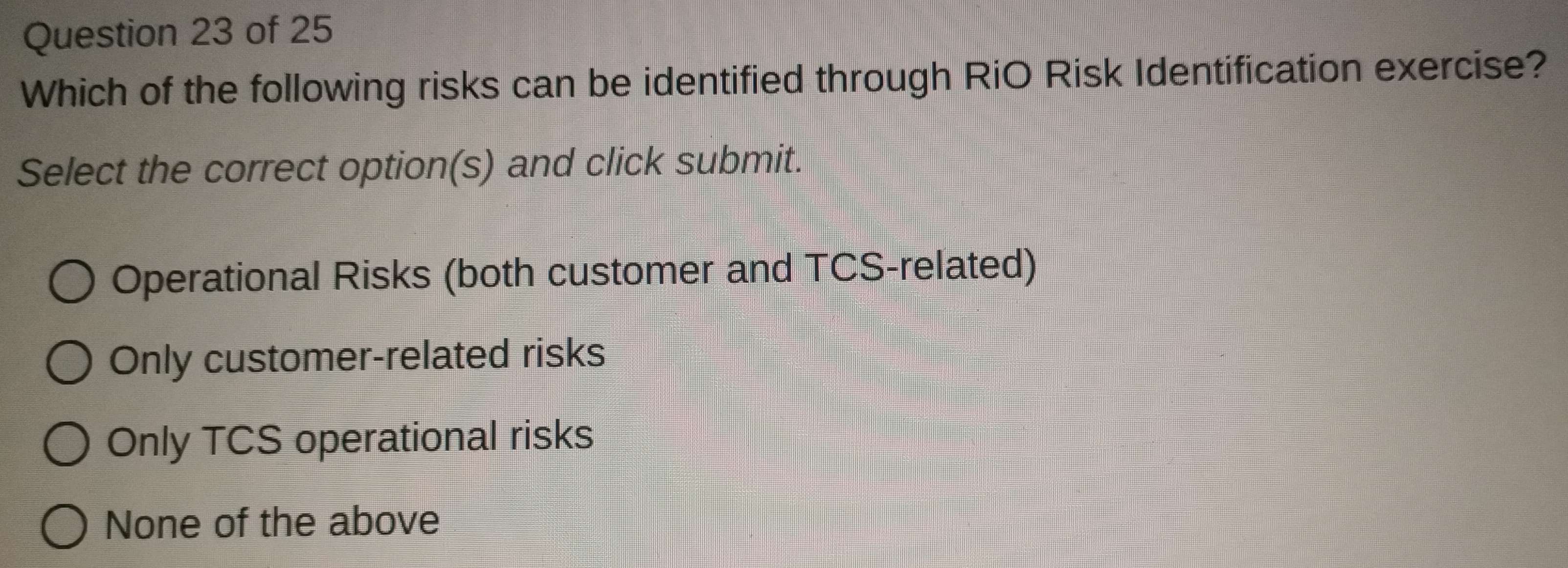 Which of the following risks can be identified through RiO Risk Identification exercise?
Select the correct option(s) and click submit.
Operational Risks (both customer and TCS-related)
Only customer-related risks
Only TCS operational risks
None of the above