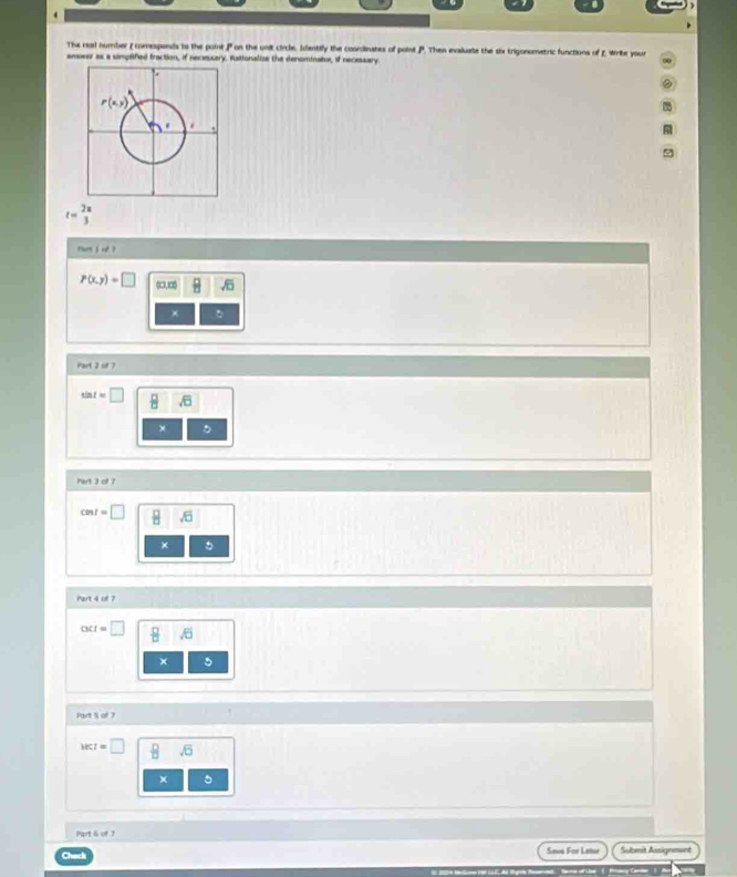 The real number ( comresponds to the point P on the unit circle. Identify the coordinates of point P. Then evaluate the six trigonometric functions of £ Write your
anower as a simplified fraction, if necessary. Bationalize the denominator, if necessary
t= 2π /3 
nut j d ?
P(x,y)=□ ∞∞  □ /□  
*
Part 3 of 7
□
×
Part 3 of 7
cent=□
× 。
Part 4 of 7
out=□ H
× 5
Part S of 7
wct=□ sqrt(□ )
Part 6 of 7
Savs For Letur Sulbmit Ausignment