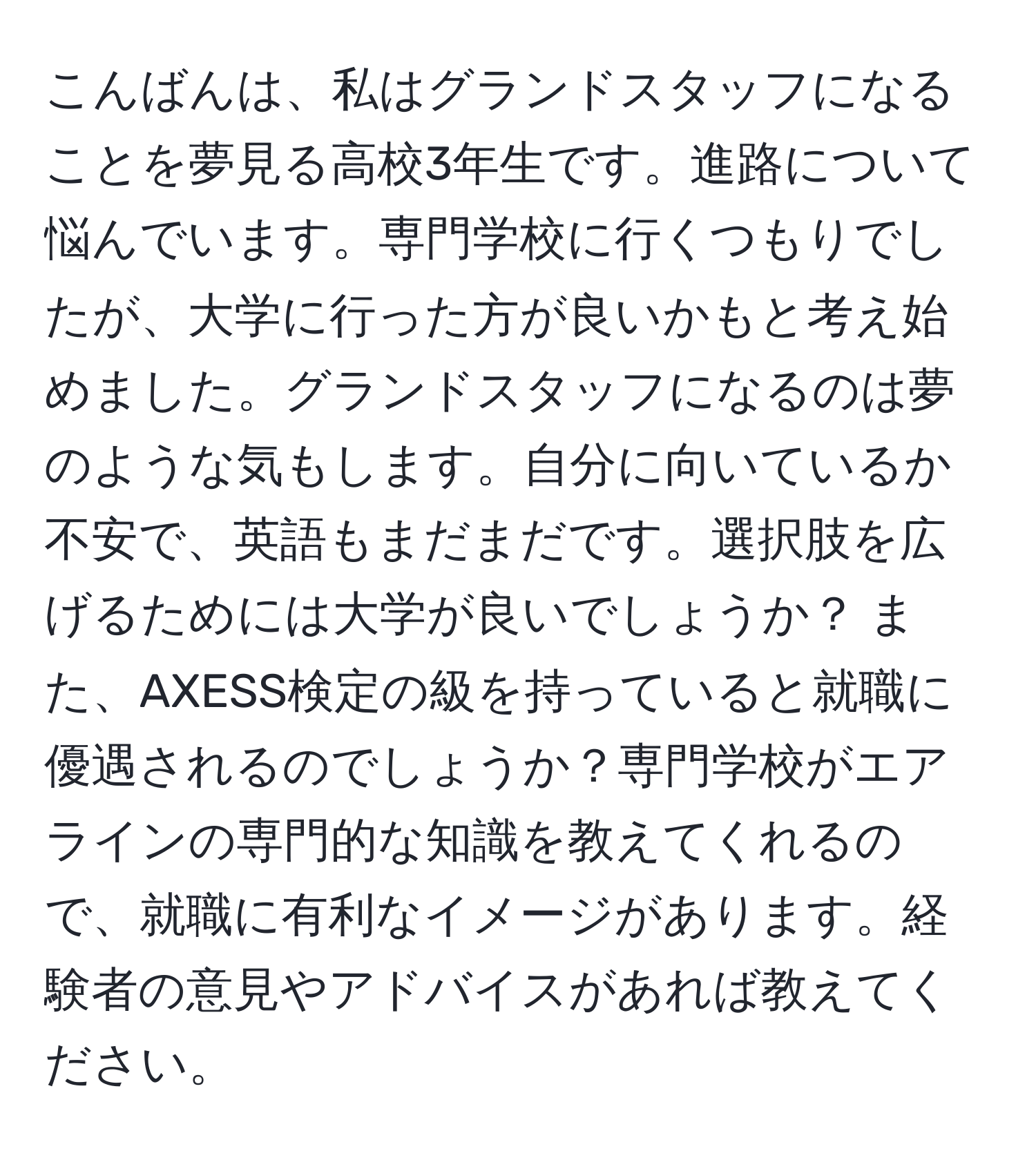 こんばんは、私はグランドスタッフになることを夢見る高校3年生です。進路について悩んでいます。専門学校に行くつもりでしたが、大学に行った方が良いかもと考え始めました。グランドスタッフになるのは夢のような気もします。自分に向いているか不安で、英語もまだまだです。選択肢を広げるためには大学が良いでしょうか？ また、AXESS検定の級を持っていると就職に優遇されるのでしょうか？専門学校がエアラインの専門的な知識を教えてくれるので、就職に有利なイメージがあります。経験者の意見やアドバイスがあれば教えてください。