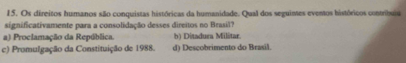 Os direitos humanos são conquistas históricas da humanidade. Qual dos seguintes eventos históricos contribuiu
significativamente para a consolidação desses direitos no Brasil?
a) Proclamação da República. b) Ditadura Militar.
c) Promulgação da Constituição de 1988. d) Descobrimento do Brasil.