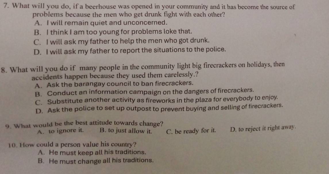 What will you do, if a beerhouse was opened in your community and it has become the source of
problems because the men who get drunk fight with each other?
A. I will remain quiet and unconcerned.
B. I think I am too young for problems loke that.
C. I will ask my father to help the men who got drunk.
D. I will ask my father to report the situations to the police.
8. What will you do if many people in the community light big firecrackers on holidays, then
accidents happen because they used them carelessly.?
A. Ask the barangay council to ban firecrackers.
B. Conduct an information campaign on the dangers of firecrackers.
C. Substitute another activity as fireworks in the plaza for everybody to enjoy.
D. Ask the police to set up outpost to prevent buying and selling of firecrackers.
9. What would be the best attitude towards change?
A. to ignore it. B. to just allow it. C. be ready for it. D. to reject it right away.
10. How could a person value his country?
A. He must keep all his traditions.
B. He must change all his traditions.