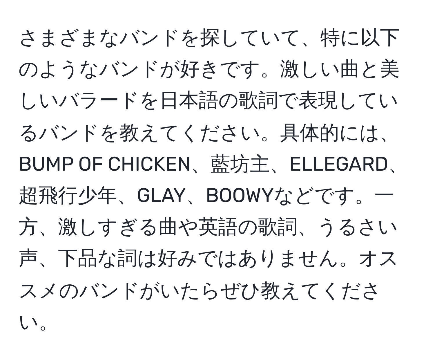 さまざまなバンドを探していて、特に以下のようなバンドが好きです。激しい曲と美しいバラードを日本語の歌詞で表現しているバンドを教えてください。具体的には、BUMP OF CHICKEN、藍坊主、ELLEGARD、超飛行少年、GLAY、BOOWYなどです。一方、激しすぎる曲や英語の歌詞、うるさい声、下品な詞は好みではありません。オススメのバンドがいたらぜひ教えてください。