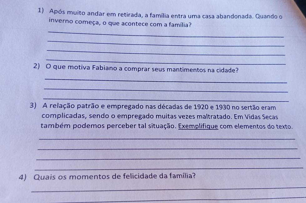 Após muito andar em retirada, a família entra uma casa abandonada. Quando o 
inverno começa, o que acontece com a família? 
_ 
_ 
_ 
_ 
2) O que motiva Fabiano a comprar seus mantimentos na cidade? 
_ 
_ 
_ 
3) A relação patrão e empregado nas décadas de 1920 e 1930 no sertão eram 
complicadas, sendo o empregado muitas vezes maltratado. Em Vidas Secas 
também podemos perceber tal situação. Exemplifique com elementos do texto. 
_ 
_ 
_ 
_ 
4) Quais os momentos de felicidade da família? 
_ 
_