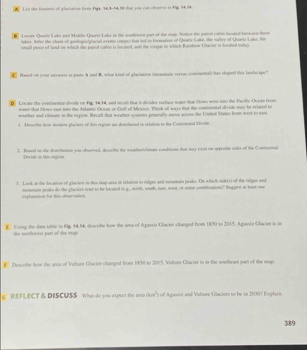 A List the features of glaciation from Figs. 14.3-14.10 that you can observe in Fig. 14.14. 
B Locate Quartz Lake and Middle Quartz Lake in the southwest part of the map. Notice the patrol cabin located between these 
lakes. Infer the chain of geologic/glacial events (steps) that led to formation of Quartz Lake, the valley of Quartz Lake, the 
small piece of land on which the patrol cabin is located, and the cirque in which Rainbow Glacier is located today. 
C Based on your answers in parts A and B, what kind of glaciation (mountain versus continental) has shaped this landscape? 
D Locate the continental divide on Fig. 14.14, and recall that it divides surface water that flows west into the Pacific Ocean from 
water that flows east into the Atlantic Ocean or Gulf of Mexico. Think of ways that the continental divide may be related to 
weather and climate in the region. Recall that weather systems generally move across the United States from west to east. 
1. Describe how modern glaciers of this region are distributed in relation to the Continental Divide. 
2. Based on the distribution you observed, describe the weather/climate conditions that may exist on opposite sides of the Continental 
Divide in this region. 
3. Look at the location of glaciers in this map area in relation to ridges and mountain peaks. On which side(s) of the ridges and 
mountain peaks do the glaciers tend to be located (e.g., north, south, east, west, or some combination)? Suggest at least one 
explanation for this observation. 
E Using the data table in Fig. 14.14, describe how the area of Agassiz Glacier changed from 1850 to 2015. Agassiz Glacier is in 
the northwest part of the map. 
F Describe how the area of Vulture Glacier changed from 1850 to 2015. Vulture Glacier is in the southeast part of the map. 
G REFLECT & DISCUSS What do you expect the area (km^2) of Agassiz and Vulture Glaciers to be in 2030? Explain. 
389