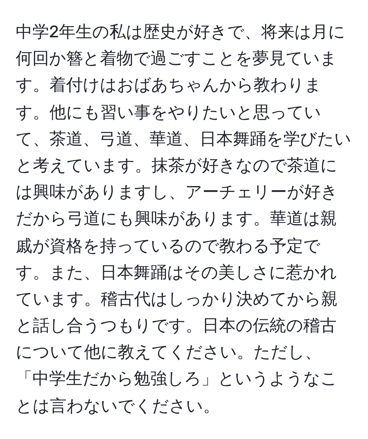 中学2年生の私は歴史が好きで、将来は月に何回か簪と着物で過ごすことを夢見ています。着付けはおばあちゃんから教わります。他にも習い事をやりたいと思っていて、茶道、弓道、華道、日本舞踊を学びたいと考えています。抹茶が好きなので茶道には興味がありますし、アーチェリーが好きだから弓道にも興味があります。華道は親戚が資格を持っているので教わる予定です。また、日本舞踊はその美しさに惹かれています。稽古代はしっかり決めてから親と話し合うつもりです。日本の伝統の稽古について他に教えてください。ただし、「中学生だから勉強しろ」というようなことは言わないでください。