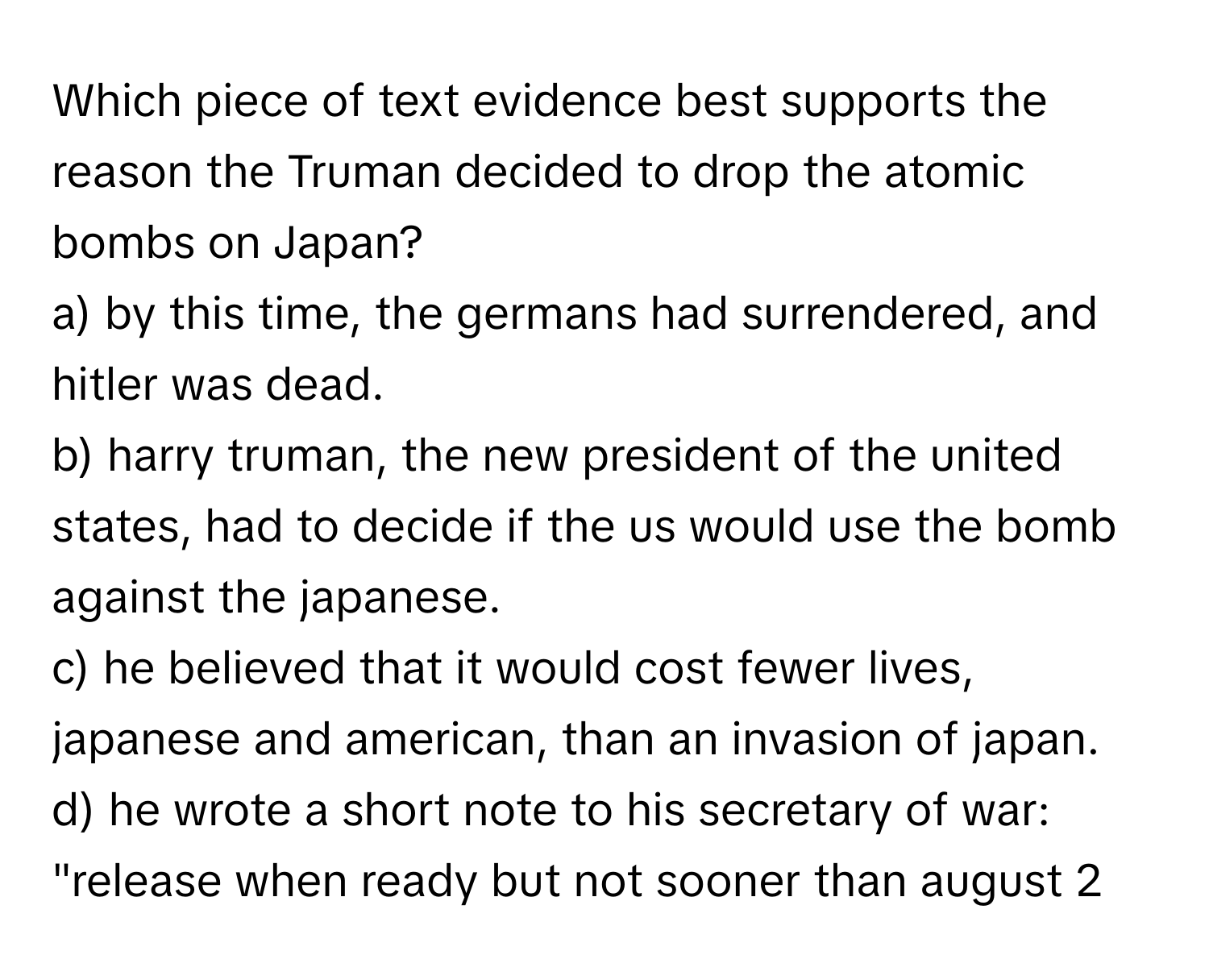 Which piece of text evidence best supports the reason the Truman decided to drop the atomic bombs on Japan?

a) by this time, the germans had surrendered, and hitler was dead. 
b) harry truman, the new president of the united states, had to decide if the us would use the bomb against the japanese. 
c) he believed that it would cost fewer lives, japanese and american, than an invasion of japan. 
d) he wrote a short note to his secretary of war: "release when ready but not sooner than august 2