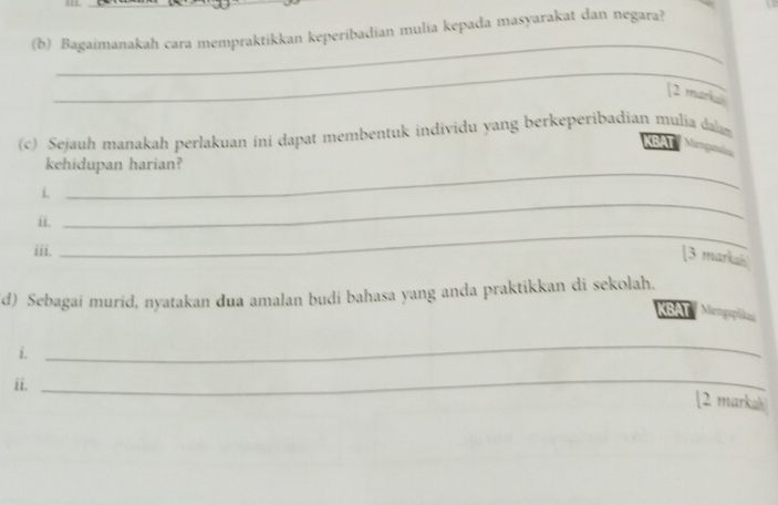 Bagaimanakah cara mempraktikkan keperibadian mulia kepada masyarakat dan negara? 
_ 
_ 
[2 marka 
(c) Sejauh manakah perlakuan ini dapat membentuk individu yang berkeperibadian mulia daam 
BAT Mag a 
_ 
kehidupan harian? 
_ 
i. 
ii. 
iii. 
_ 
[3 markah 
d) Sebagai murid, nyatakan dua amalan budi bahasa yang anda praktikkan di sekolah. KBAT Mo 
i. 
_ 
ii._ 
[2 markah