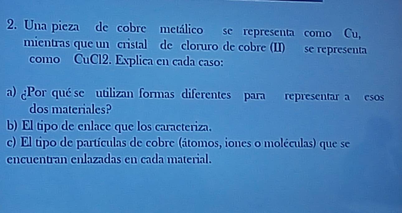 Una pieza de cobre metálico se representa como Cu, 
mientras que un cristal de cloruro de cobre (II) se representa 
como CuCl2. Explica en cada caso: 
a) ¿Por qué se utilizan formas diferentes para representar a esos 
dos materiales? 
b) El tipo de enlace que los caracteriza. 
c) El tipo de partículas de cobre (átomos, iones o moléculas) que se 
encuentran enlazadas en cada material.