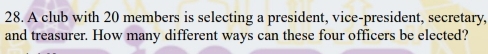 A club with 20 members is selecting a president, vice-president, secretary, 
and treasurer. How many different ways can these four officers be elected?