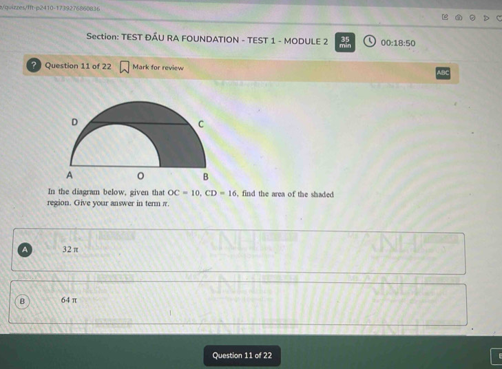 e/quizzes/fft-p2410-1739276860836
Section: TEST ĐÂU RA FOUNDATION - TEST 1 - MODULE 2 min 00:18:50 
35
? Question 11 of 22 Mark for review ABC
In the diagram below, given that OC=10, CD=16 , find the area of the shaded
region. Give your answer in term π.
a 32π
B 64 π
Question 11 of 22