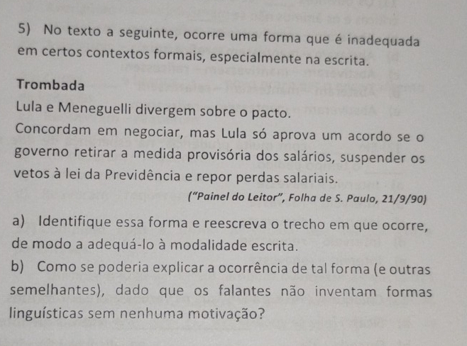 No texto a seguinte, ocorre uma forma que é inadequada 
em certos contextos formais, especialmente na escrita. 
Trombada 
Lula e Meneguelli divergem sobre o pacto. 
Concordam em negociar, mas Lula só aprova um acordo se o 
governo retirar a medida provisória dos salários, suspender os 
vetos à lei da Previdência e repor perdas salariais. 
(“Painel do Leitor”, Folha de S. Paulo, 21/9/90) 
a) Identifique essa forma e reescreva o trecho em que ocorre, 
de modo a adequá-lo à modalidade escrita. 
b) Como se poderia explicar a ocorrência de tal forma (e outras 
semelhantes), dado que os falantes não inventam formas 
linguísticas sem nenhuma motivação?