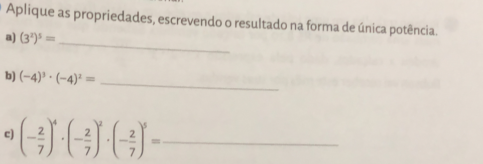 Aplique as propriedades, escrevendo o resultado na forma de única potência. 
a) (3^2)^5= _ 
b) (-4)^3· (-4)^2= _ 
c) (- 2/7 )^4· (- 2/7 )^2· (- 2/7 )^5= _