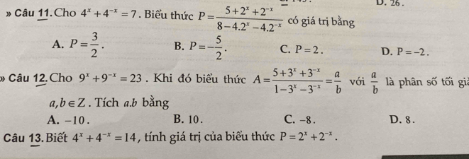 26 .
» Câu 11.Cho 4^x+4^(-x)=7. Biểu thức P= (5+2^x+2^(-x))/8-4.2^x-4.2^(-x)  có giá trị bằng
A. P= 3/2 . B. P=- 5/2 . C. P=2. D. P=-2. 
» Câu 12.Cho 9^x+9^(-x)=23. Khi đó biểu thức A= (5+3^x+3^(-x))/1-3^x-3^(-x) = a/b  với  a/b  là phân số tối giả
a ,b∈ Z. Tích a.b bằng
A. -10. B. 10. C. -8. D. 8.
Câu 13. Biết 4^x+4^(-x)=14 , tính giá trị của biểu thức P=2^x+2^(-x).