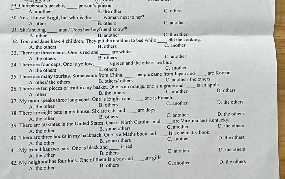 One person's peach is _person’s poison.
A. another B. the other C. others
30. Yes, I know Brigit, but who is the _woman next to her?
A. other B. others C. another
31. She's seeing _man.' Does her boyfriend know?'
A. other B. another C. the other
32. Tom and Jane have 4 children. They put the children to bed while _did the cooking.
A. the others Boothers C. another
33. There are three chairs. One is red and _are white.
A. the others B. others C. another
34. There are four caps. One is yellow, _is green and the others are blue
A. the others B. others C. another
35. There are many tourists. Some came from China,_ people came from Japan and _are Korean.
A. other/ the others B. others/ others C. another/ the others
36. There are ten pieces of fruit in my basket. One is an orange, one is a grape and _is an apple.
A. other B. the others C. another D. others
37. My mom speaks three languages. One is English and _one is French. D. the others
A. the other B. others C. another
38. There are eight pets in my house. Six are cats and_ are dogs. D. the others
A. the other B. others C. another
39. There are 50 states in the United States. One is North Carolina and _are Virginia and Kentucky.
A. the other B. some others C. another D. the others
40. There are three books in my backpack. One is a Maths book and _is a chemistry book. D. the others
A. the other B. some others C. another
41. My friend has two cars. One is black and _is red. D. the others
A. the other B. others C. another
42. My neighbor has four kids. One of them is a boy and _are girls. D. the others
A. the other B. others C. another