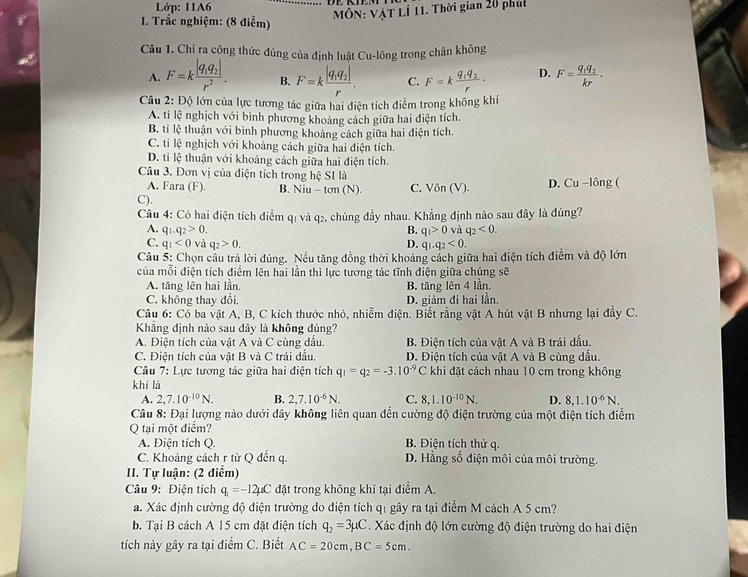 Lớp: 11A6
MÔN: VẠT LÍ 11. Thời gian 20 phút
* I. Trắc nghiệm: (8 điểm)
Câu 1. Chỉ ra cộng thức đúng của định luật Cu-lông trong chân không
A. F=kfrac |q_1q_2|r^2. B. F=kfrac |q_1q_2|r. C. F=kfrac q_1q_2r· D. F=frac q_1q_2kr.
Câu 2: Độ lớn của lực tương tác giữa hai điện tích điểm trong không khí
A. ti lệ nghịch với bình phương khoảng cách giữa hai điện tích.
B. ti lệ thuận với bình phương khoảng cách giữa hai điện tích.
C. tỉ lệ nghịch với khoảng cách giữa hai điện tích.
D. ti lệ thuận với khoảng cách giữa hai điện tích.
Câu 3. Đơn vị của diện tích trong hệ SI là
A. Fara (F). B. Niu-ton(N). C. Vôn (V). D. Cu -lông (
C).
Câu 4: Có hai điện tích điểm q1 và q2, chúng đẩy nhau. Khẳng định nào sau đây là đúng?
A. q_1.q_2>0. B. q_1>0 và q_2<0.
C. q_1<0</tex> và q_2>0. D. q_1.q_2<0.
Câu 5: Chọn câu trả lời đúng. Nếu tăng đồng thời khoảng cách giữa hai điện tích điểm và độ lớn
của mỗi điện tích điểm lên hai lần thì lực tương tác tĩnh điện giữa chúng sẽ
A. tăng lên hai lần. B. tăng lên 4 lần.
C. không thay đổi. D. giảm đi hai lần.
Câu 6: Có ba vật A, B, C kích thước nhỏ, nhiễm điện. Biết rằng vật A hút vật B nhưng lại đẩy C.
Khẳng định nào sau dây là không đúng?
A. Điện tích của vật A và C cùng dấu. B. Điện tích của vật A và B trái dấu.
C. Điện tích của vật B và C trái dấu. D. Điện tích của vật A và B cùng dấu.
Câu 7: Lực tương tác giữa hai điện tích q_1=q_2=-3.10^(-9)C khi đặt cách nhau 10 cm trong không
khí là
A. 2,7.10^(-10)N. B. 2,7.10^(-6)N. C. 8,1.10^(-10)N. D. 8,1.10^(-6)N.
Câu 8: Đại lượng nào dưới dây không liên quan đến cường độ điện trường của một điện tích điểm
Q tại một điểm?
A. Điện tích Q.  B. Điện tích thử q.
C. Khoảng cách r từ Q đến q. D. Hằng số điện môi của môi trường.
II. Tự luận: (2 điểm)
Câu 9: Điện tích q_1=-12mu C đặt trong không khí tại điểm A.
a. Xác định cường độ điện trường do điện tích q1 gây ra tại điểm M cách A 5 cm?
b. Tại B cách A 15 cm đặt điện tích q_2=3mu C Xác định độ lớn cường độ điện trường do hai điện
tích này gây ra tại điểm C. Biết AC=20cm,BC=5cm.