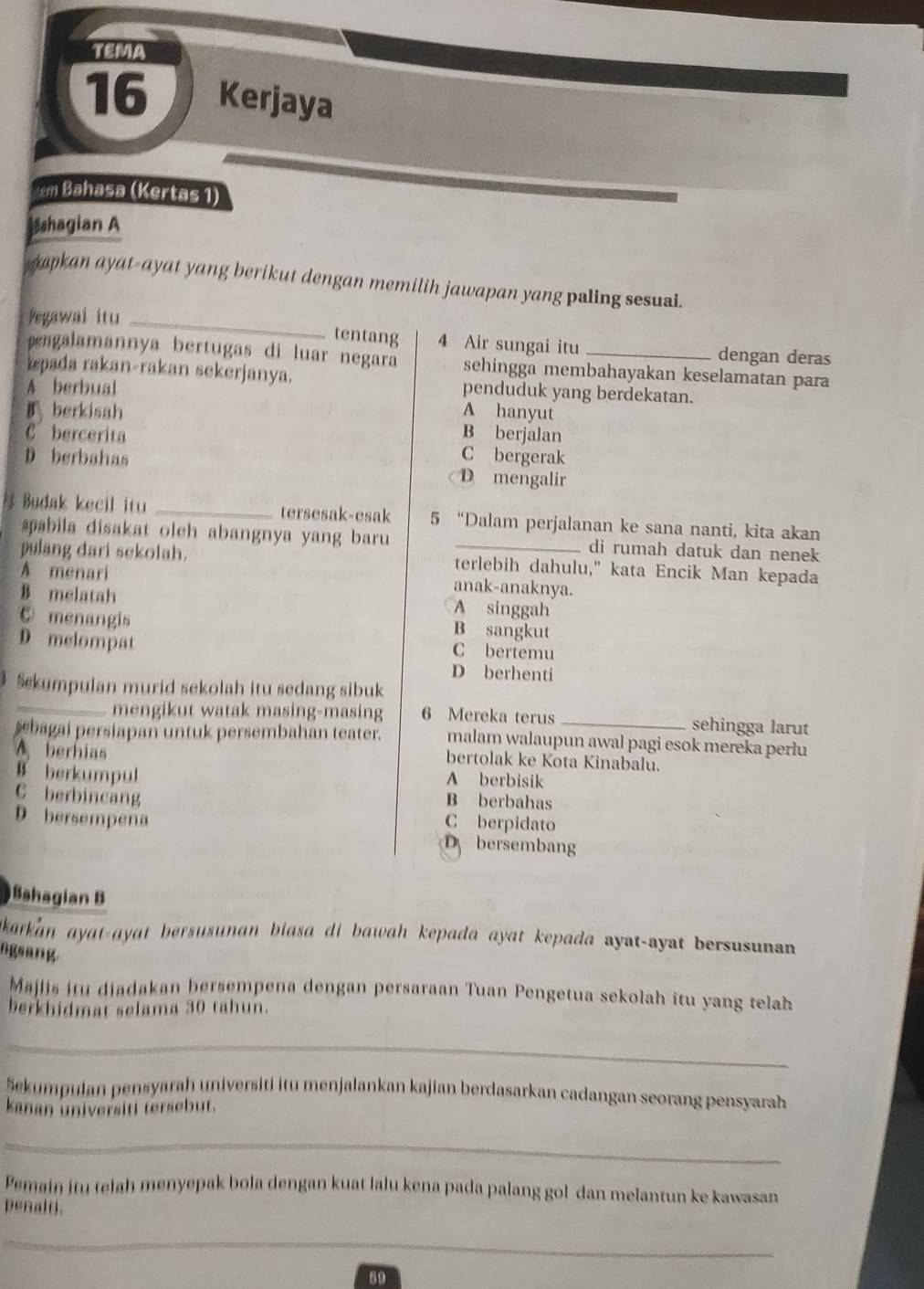 TEMA
16 Kerjaya
em Bahasa (Kertas 1)
sshagian A
apkan ayat-ayat yang berikut dengan memilih jawapan yang paling sesuai.
Pegawai itu_
tentang 4 Air sungai itu dengan deras
ngalamannya bertugas di luar negara sehingga membahayakan keselamatan para
pada rakan-rakan sekerjanya. penduduk yang berdekatan.
A berbual
B berkisah A hanyut
B berjalan
C bercerita C bergerak
D berbahas D mengalir
Budak kecil itu _tersesak-esak 5 “Dalam perjalanan ke sana nanti, kita akan
pabila disakat oleh abangnya yang baru di rumah datuk dan nenek
pulang dari sekolah. terlebih dahulu," kata Encik Man kepada
A menari anak-anaknya.
B melatah A singgah
⑥ menangis B sangkut
D melompat C bertemu
D berhenti
Sekumpulan murid sekolah itu sedang sibuk
mengikut watak masing-masing 6 Mereka terus _sehingga larut
şebagai persiapan untuk persembahan teater. malam walaupun awal pagi esok mereka perlu
A berhias
bertolak ke Kota Kinabalu.
A berbisik
B berkumpul B berbahas
C berbincang
C berpidato
D bersempena D bersembang
Sahagian B
akarkan ayat-ayat bersusunan biasa di bawah kepada ayat kepada ayat-ayat bersusunan 
ngsang.
Majiis itu diadakan bersempena dengan persaraan Tuan Pengetua sekolah itu yang telah
berkhidmat selama 30 tahun.
_
Šekumpulan pensyarah universiti itu menjalankan kajian berdasarkan cadangan seorang pensyarah
kanan universiti tersebut.
_
Pemain itu telah menyepak bola dengan kuat lalu kena pada palang gol dan melantun ke kawasan
penalti.
_
69