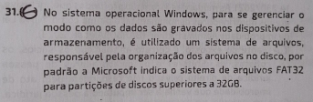 31.( No sistema operacional Windows, para se gerenciar o 
modo como os dados são gravados nos dispositivos de 
armazenamento, é utilizado um sistema de arquivos, 
responsável pela organização dos arquivos no disco, por 
padrão a Microsoft indica o sistema de arquivos FAT32 
para partições de discos superiores a 32GB.