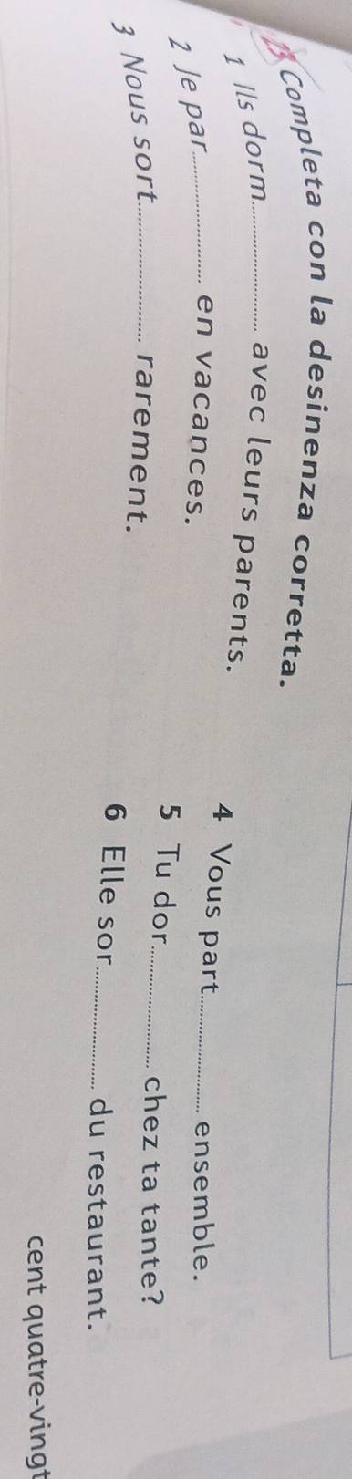 Completa con la desinenza corretta. 
1 Ils dorm_ avec leurs parents. 
4 Vous part 
2 Je par_ 
ensemble. 
en vacances. 5 Tu dor__ 
chez ta tante? 
3 Nous sort _rarement. 
6 Elle sor _du restaurant. 
cent quatre-vingt