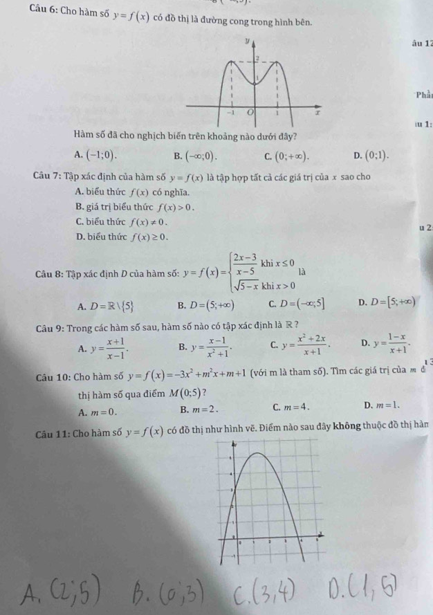 Cho hàm số y=f(x) có đồ thị là đường cong trong hình bên.
âu 12
Phải
1:
Hàm số đã cho nghịch biến trên khoảng nào dưới đây?
A. (-1;0). B. (-∈fty ;0). C. (0;+∈fty ). D. (0;1).
Câu 7: Tập xác định của hàm số y=f(x) là tập hợp tất cả các giá trị của x sao cho
A. biểu thức f(x) có nghĩa.
B. giá trị biểu thức f(x)>0.
C. biểu thức f(x)!= 0.
u 2
D. biểu thức f(x)≥ 0.
Câu 8: Tập xác định D của hàm số: y=f(x)=beginarrayl  (2x-3)/x-5 khix≤ 0 sqrt(5-x)khix>0endarray. là
A. D=R/ 5 B. D=(5;+∈fty ) C. D=(-∈fty ;5] D. D=[5;+∈fty )
Câu 9: Trong các hàm số sau, hàm số nào có tập xác định là R ?
A. y= (x+1)/x-1 . B. y= (x-1)/x^2+1 . C. y= (x^2+2x)/x+1 . D. y= (1-x)/x+1 .
Câu 10: Cho hàm số y=f(x)=-3x^2+m^2x+m+1 (với m là tham số). Tìm các giá trị của m d^1
thị hàm số qua điểm M(0;5) ?
A. m=0. B. m=2. C. m=4. D. m=1.
Câu 11: Cho hàm số y=f(x) có đồ thị như hình vẽ. Điểm nào sau đây không thuộc đồ thị hàm