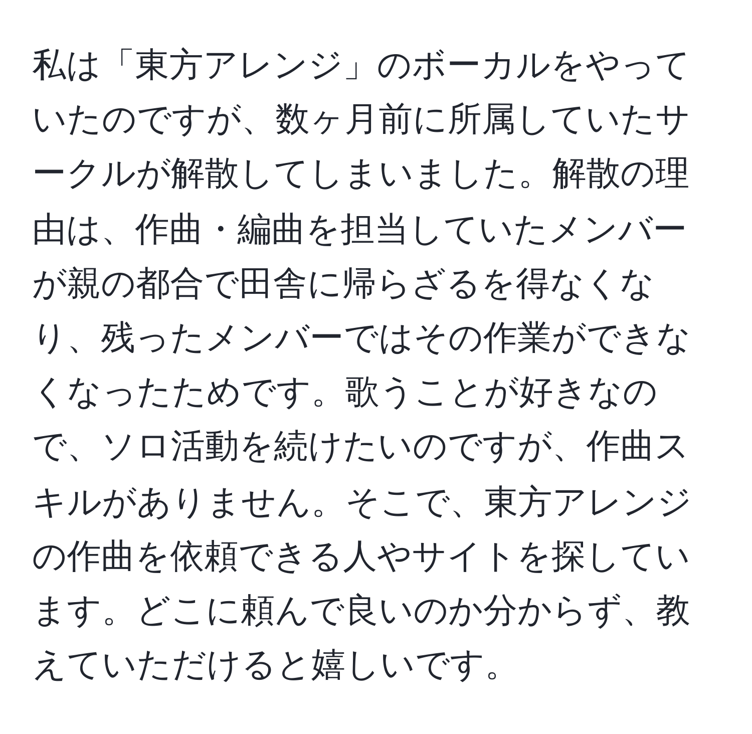 私は「東方アレンジ」のボーカルをやっていたのですが、数ヶ月前に所属していたサークルが解散してしまいました。解散の理由は、作曲・編曲を担当していたメンバーが親の都合で田舎に帰らざるを得なくなり、残ったメンバーではその作業ができなくなったためです。歌うことが好きなので、ソロ活動を続けたいのですが、作曲スキルがありません。そこで、東方アレンジの作曲を依頼できる人やサイトを探しています。どこに頼んで良いのか分からず、教えていただけると嬉しいです。