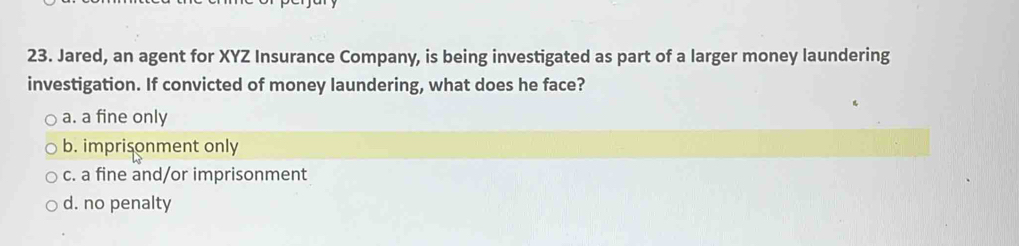 Jared, an agent for XYZ Insurance Company, is being investigated as part of a larger money laundering
investigation. If convicted of money laundering, what does he face?
a. a fine only
b. imprisonment only
c. a fine and/or imprisonment
d. no penalty