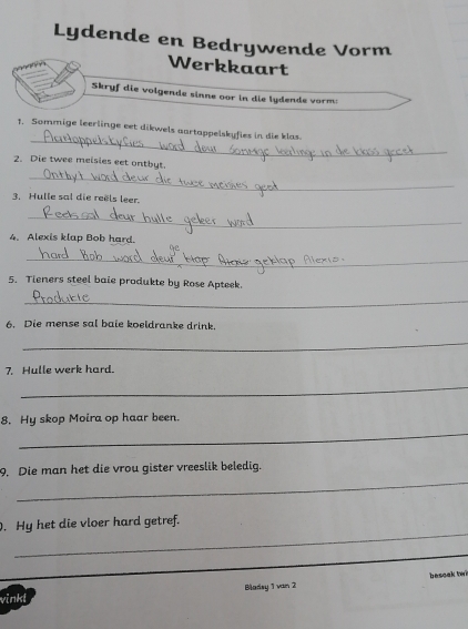 Lydende en Bedrywende Vorm 
Werkkaart 
Skryf die volgende sinne oor in die lydende vorm: 
_ 
1. Sommige leerlinge eet dikwels aartappelskyfies in die klas 
2. Die twee meisies eet ontbyt. 
_ 
3. Hulle sal die reëls leer. 
_ 
4. Alexis klap Bob hard. 
_ 
5. Tieners steel bale produkte by Rose Apteek. 
_ 
6. Die mense sal baie koeldranke drink. 
_ 
7. Hulle werk hard. 
_ 
8. Hy skop Moira op haar been. 
_ 
_ 
9. Die man het die vrou gister vreeslik beledig. 
_ 
. Hy het die vloer hard getref. 
vinkl Blarsy 1 van 2 besoak tw?