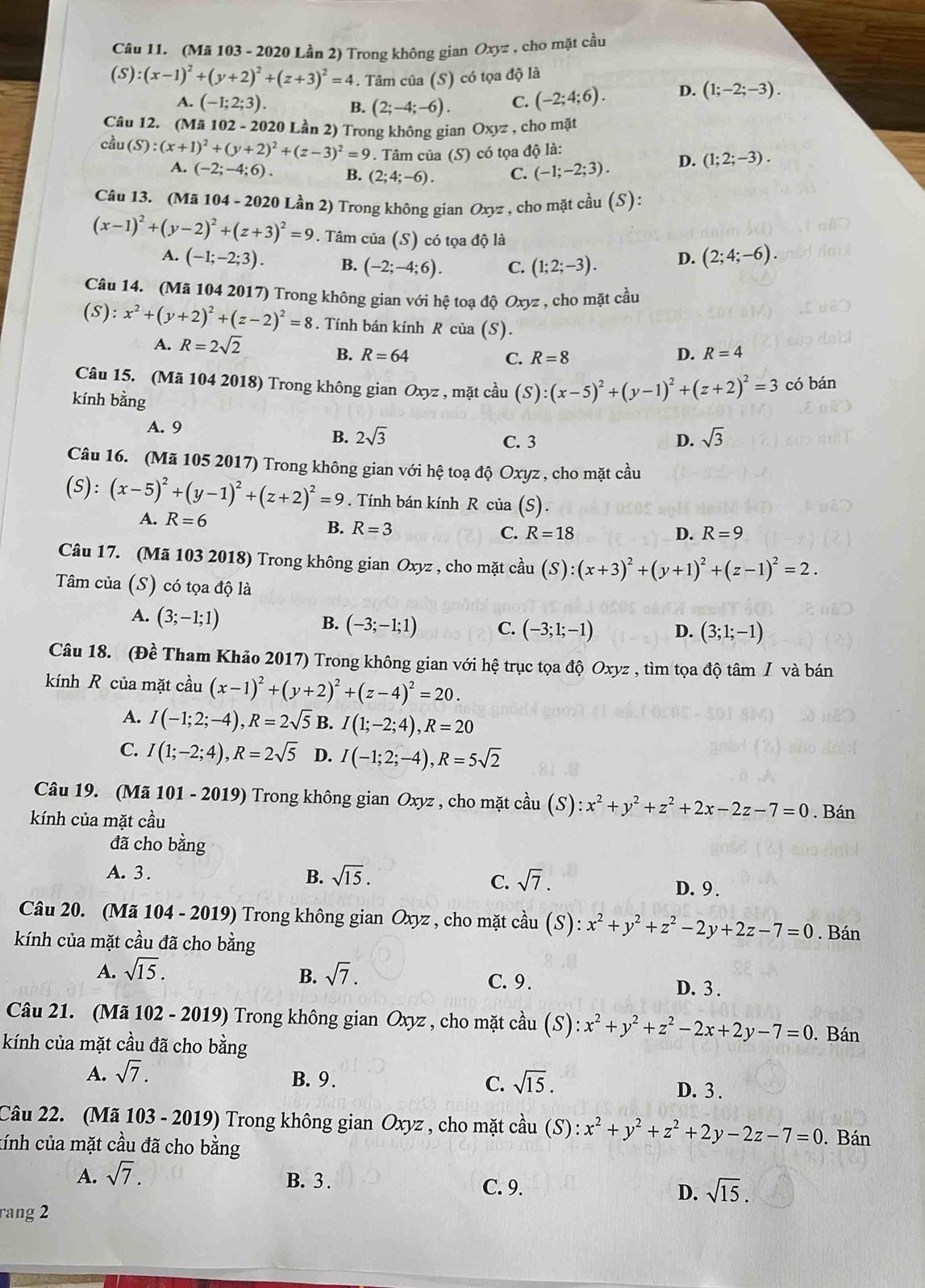 (Mã 103 - 2020 Lần 2) Trong không gian Oxyz , cho mặt cầu
(S):(x-1)^2+(y+2)^2+(z+3)^2=4. Tâm của (S) có tọa độ là
A. (-1;2;3). B. (2;-4;-6). C. (-2;4;6). D. (1;-2;-3).
Câu 12. (Mã 102 - 2020 Lần 2) Trong không gian Oxyz , cho mặt
coverset 2au(S):(x+1)^2+(y+2)^2+(z-3)^2=9. Tâm của (S) có tọa độ là:
A. (-2;-4;6). B. (2;4;-6). C. (-1;-2;3). D. (1;2;-3).
Câu 13. (Mã 104 - 2020 Lần 2) Trong không gian Oxyz , cho mặt cầu (S):
(x-1)^2+(y-2)^2+(z+3)^2=9. Tâm của (S) có tọa độ là
A. (-1;-2;3). B. (-2;-4;6). C. (1;2;-3). D. (2;4;-6).
Câu 14. (Mã 104 2017) Trong không gian với hệ toạ độ Oxyz , cho mặt cầu
(s): x^2+(y+2)^2+(z-2)^2=8. Tính bán kính R của (S).
A. R=2sqrt(2)
B. R=64 C. R=8 D. R=4
Câu 15. (Mã 104 2018) Trong không gian Oxyz , mặt cầu (S):(x-5)^2+(y-1)^2+(z+2)^2=3 có bán
kính bằng
A. 9
B. 2sqrt(3) D. sqrt(3)
C. 3
Câu 16. (Mã 105 2017) Trong không gian với hệ toạ độ Oxyz , cho mặt cầu
(S):(x-5)^2+(y-1)^2+(z+2)^2=9 Tính bán kính R của (S).
A. R=6 D. R=9
B. R=3 R=18
C.
Câu 17. (Mã 103 2018) Trong không gian Oxyz , cho mặt cầu (S):(x+3)^2+(y+1)^2+(z-1)^2=2.
Tâm của (S) có tọa độ là
A. (3;-1;1)
B. (-3;-1;1) C. (-3;1;-1) D. (3;1;-1)
Câu 18. (Đề Tham Khảo 2017) Trong không gian với hệ trục tọa độ Oxyz , tìm tọa độ tâm / và bán
kính R của mặt cầu (x-1)^2+(y+2)^2+(z-4)^2=20.
A. I(-1;2;-4),R=2sqrt(5) B. I(1;-2;4),R=20
C. I(1;-2;4),R=2sqrt(5) D. I(-1;2;-4),R=5sqrt(2)
Câu 19. (Mã 101 - 2019) Trong không gian Oxyz , cho mặt cầu (S) ):x^2+y^2+z^2+2x-2z-7=0. Bán
kính của mặt cầu
đã cho bằng
A. 3 .
B. sqrt(15).
C. sqrt(7). D. 9.
Câu 20. (Mã 104 - 2019) Trong không gian Oxyz , cho mặt cầu (S): x^2+y^2+z^2-2y+2z-7=0. Bán
kính của mặt cầu đã cho bằng
B.
A. sqrt(15). sqrt(7). C. 9. D. 3 .
Câu 21. (Mã 102 - 2019) Trong không gian Oxyz , cho mặt cầu (S) :x^2+y^2+z^2-2x+2y-7=0. Bán
kính của mặt cầu đã cho bằng
A. sqrt(7). B. 9. C. sqrt(15). D. 3 .
Câu 22. (Mã 103 - 2019) Trong không gian Oxyz , cho mặt cầu (S): x^2+y^2+z^2+2y-2z-7=0
tính của mặt cầu đã cho bằng . Bán
A. sqrt(7).
B. 3 . C. 9. D. sqrt(15).
rang 2