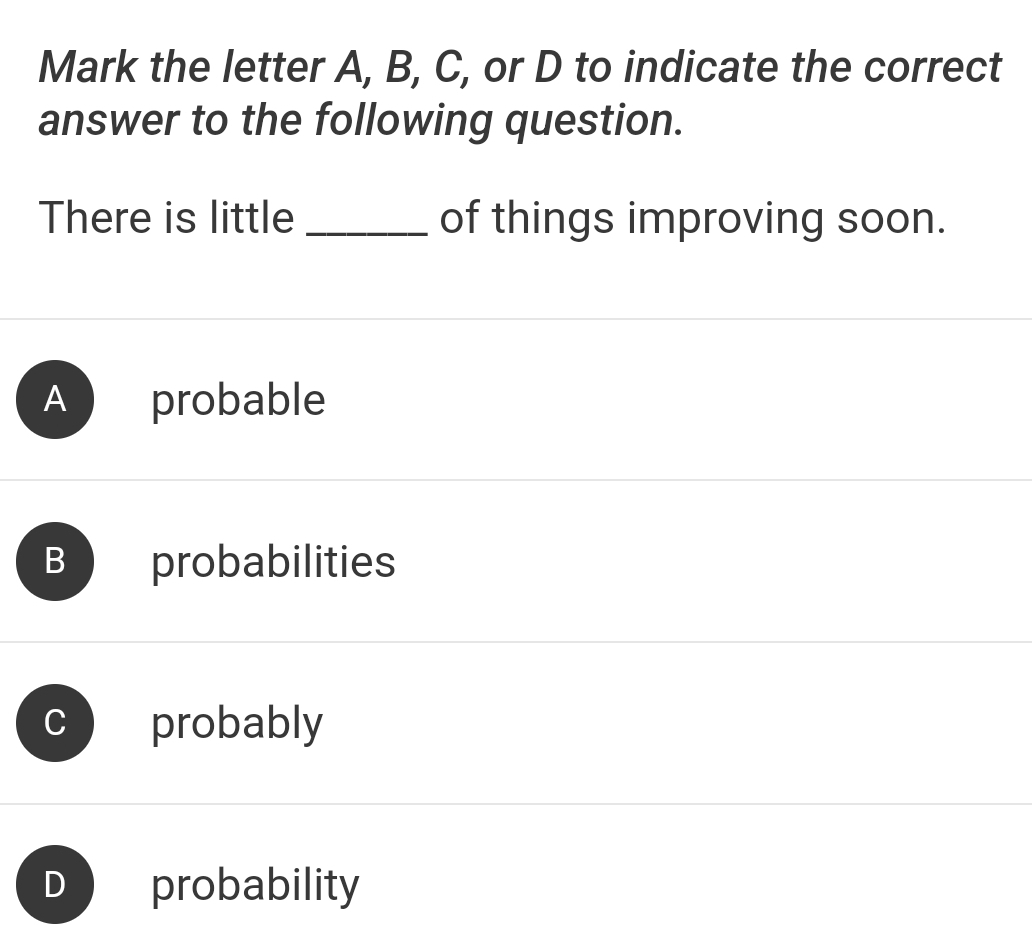 Mark the letter A, B, C, or D to indicate the correct
answer to the following question.
There is little _of things improving soon.
A probable
B probabilities
C probably
probability