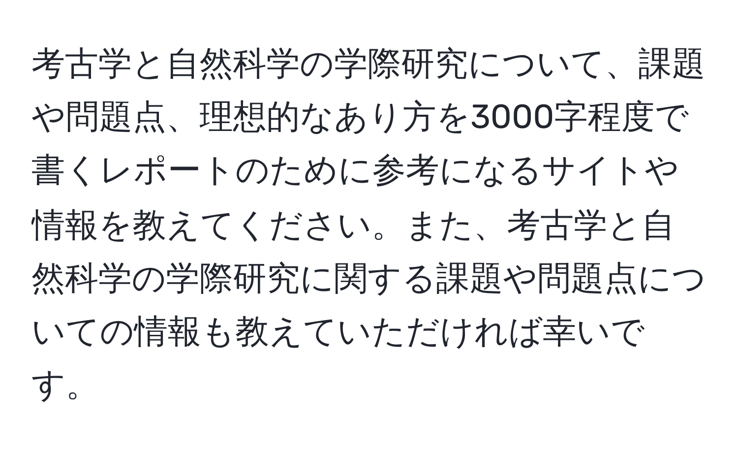 考古学と自然科学の学際研究について、課題や問題点、理想的なあり方を3000字程度で書くレポートのために参考になるサイトや情報を教えてください。また、考古学と自然科学の学際研究に関する課題や問題点についての情報も教えていただければ幸いです。