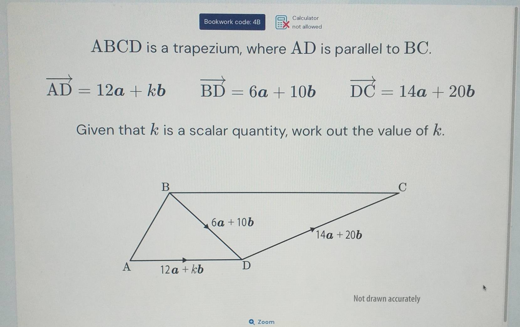 Calculator
Bookwork code: 4B not allowed
ABCD is a trapezium, where AD is parallel to BC.
vector AD=12a+kb vector BD=6a+10b vector DC=14a+20b
Given that k is a scalar quantity, work out the value of k.
Not drawn accurately
Q Zoom