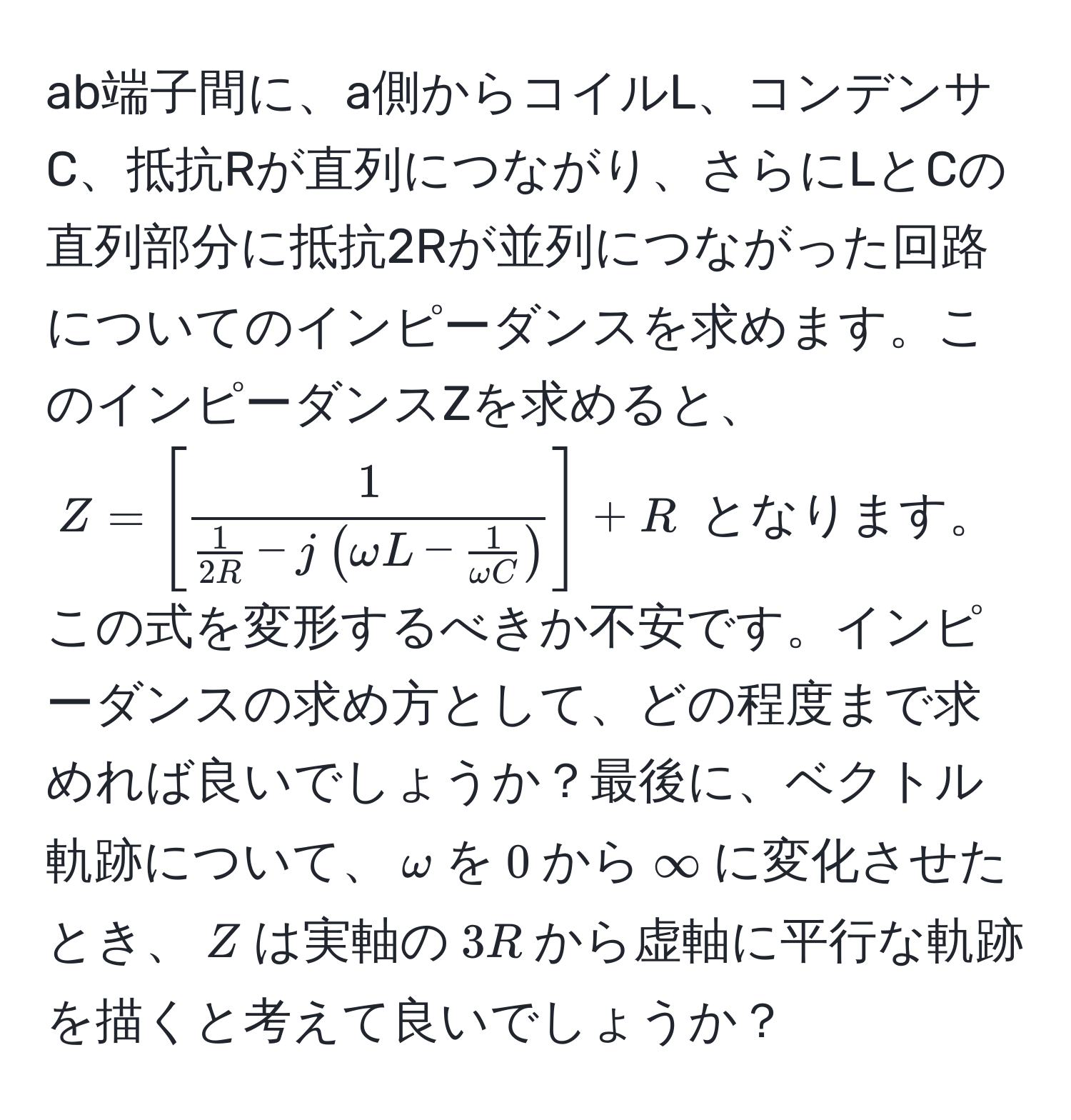 ab端子間に、a側からコイルL、コンデンサC、抵抗Rが直列につながり、さらにLとCの直列部分に抵抗2Rが並列につながった回路についてのインピーダンスを求めます。このインピーダンスZを求めると、$Z = [frac1 1/2R  - j(omega L -  1/omega C )] + R$ となります。この式を変形するべきか不安です。インピーダンスの求め方として、どの程度まで求めれば良いでしょうか？最後に、ベクトル軌跡について、$omega$を$0$から$∈fty$に変化させたとき、$Z$は実軸の$3R$から虚軸に平行な軌跡を描くと考えて良いでしょうか？