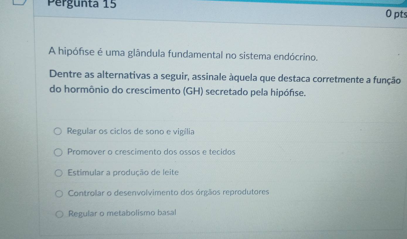 Pergunta 15
0 pts
A hipófise é uma glândula fundamental no sistema endócrino.
Dentre as alternativas a seguir, assinale àquela que destaca corretmente a função
do hormônio do crescimento (GH) secretado pela hipófse.
Regular os ciclos de sono e vigília
Promover o crescimento dos ossos e tecidos
Estimular a produção de leite
Controlar o desenvolvimento dos órgãos reprodutores
Regular o metabolismo basal